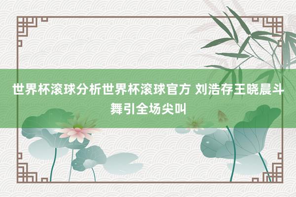 世界杯滚球分析世界杯滚球官方 刘浩存王晓晨斗舞引全场尖叫