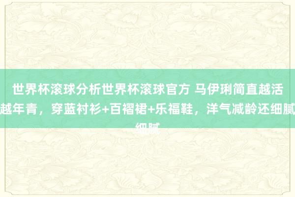 世界杯滚球分析世界杯滚球官方 马伊琍简直越活越年青，穿蓝衬衫+百褶裙+乐福鞋，洋气减龄还细腻