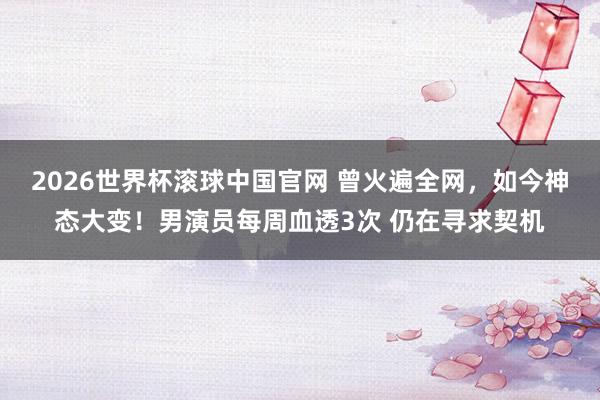 2026世界杯滚球中国官网 曾火遍全网，如今神态大变！男演员每周血透3次 仍在寻求契机