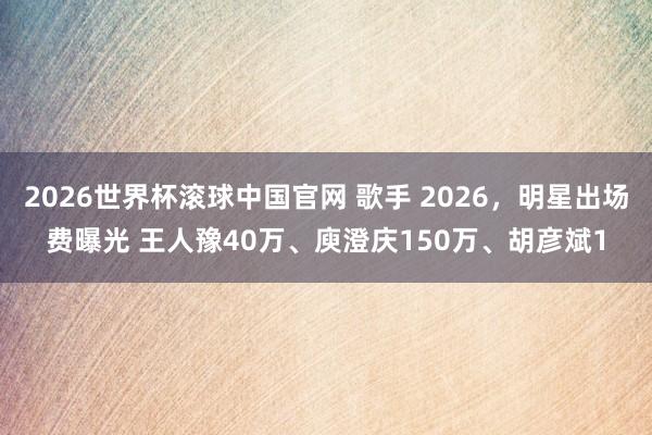 2026世界杯滚球中国官网 歌手 2026，明星出场费曝光 王人豫40万、庾澄庆150万、胡彦斌1