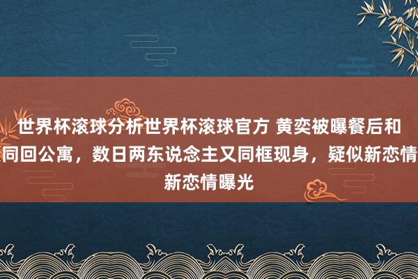 世界杯滚球分析世界杯滚球官方 黄奕被曝餐后和男人同回公寓，数日两东说念主又同框现身，疑似新恋情曝光