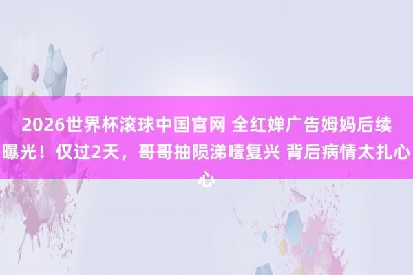 2026世界杯滚球中国官网 全红婵广告姆妈后续曝光！仅过2天，哥哥抽陨涕噎复兴 背后病情太扎心
