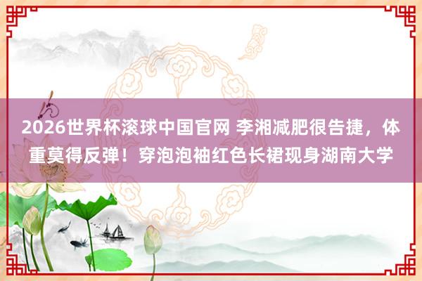 2026世界杯滚球中国官网 李湘减肥很告捷，体重莫得反弹！穿泡泡袖红色长裙现身湖南大学