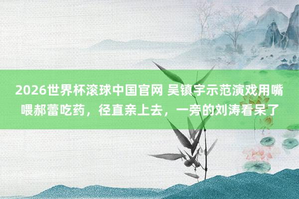 2026世界杯滚球中国官网 吴镇宇示范演戏用嘴喂郝蕾吃药，径直亲上去，一旁的刘涛看呆了