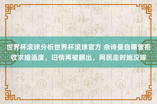 世界杯滚球分析世界杯滚球官方 佘诗曼自曝曾拒收求婚适度，旧情再被翻出，网民走时她没嫁