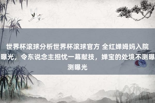 世界杯滚球分析世界杯滚球官方 全红婵姆妈入院照曝光，令东说念主担忧一幕献技，婵宝的处境不测曝光