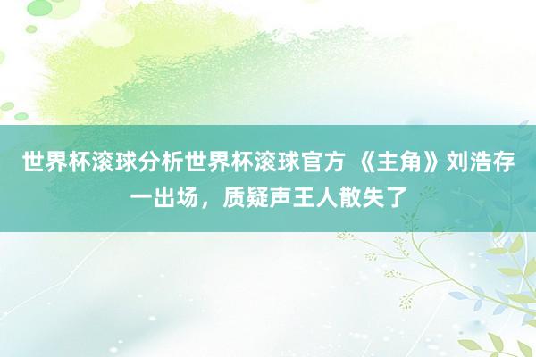 世界杯滚球分析世界杯滚球官方 《主角》刘浩存一出场，质疑声王人散失了
