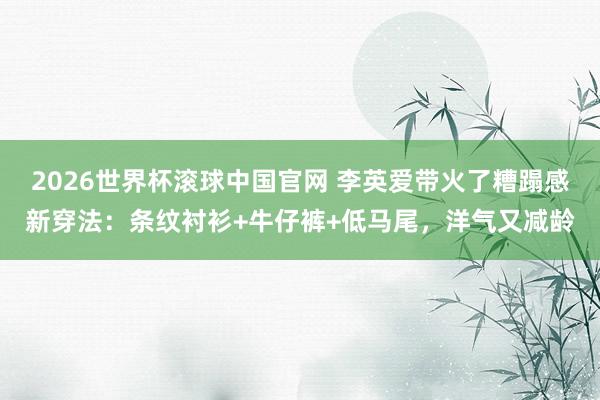 2026世界杯滚球中国官网 李英爱带火了糟蹋感新穿法：条纹衬衫+牛仔裤+低马尾，洋气又减龄