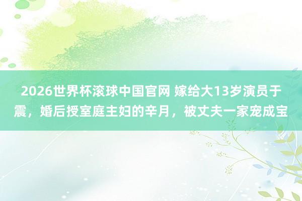 2026世界杯滚球中国官网 嫁给大13岁演员于震，婚后授室庭主妇的辛月，被丈夫一家宠成宝