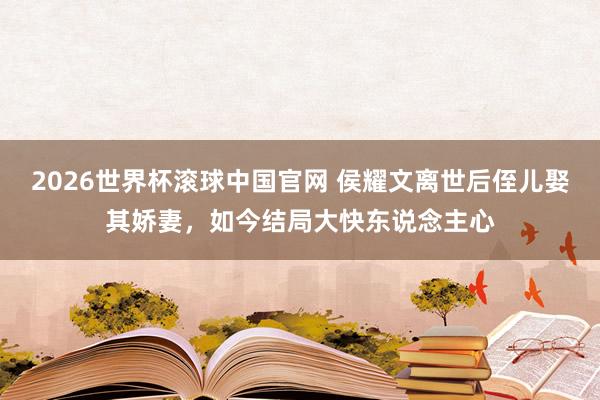 2026世界杯滚球中国官网 侯耀文离世后侄儿娶其娇妻，如今结局大快东说念主心