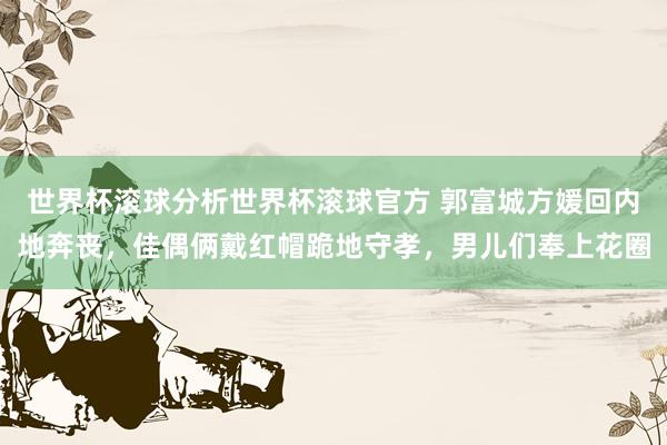 世界杯滚球分析世界杯滚球官方 郭富城方媛回内地奔丧，佳偶俩戴红帽跪地守孝，男儿们奉上花圈
