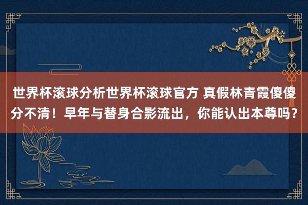 世界杯滚球分析世界杯滚球官方 真假林青霞傻傻分不清！早年与替身合影流出，你能认出本尊吗？