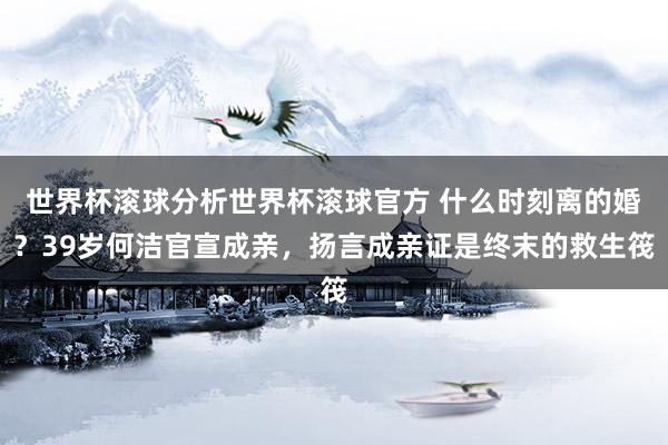 世界杯滚球分析世界杯滚球官方 什么时刻离的婚？39岁何洁官宣成亲，扬言成亲证是终末的救生筏