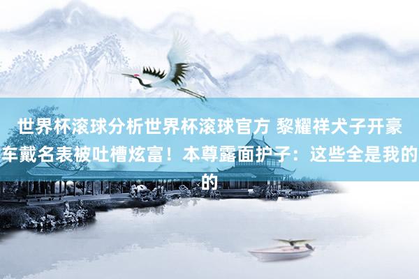 世界杯滚球分析世界杯滚球官方 黎耀祥犬子开豪车戴名表被吐槽炫富！本尊露面护子：这些全是我的