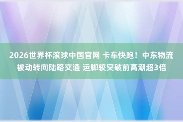 2026世界杯滚球中国官网 卡车快跑！中东物流被动转向陆路交通 运脚较突破前高潮超3倍