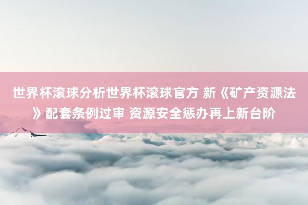 世界杯滚球分析世界杯滚球官方 新《矿产资源法》配套条例过审 资源安全惩办再上新台阶