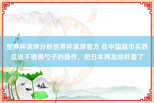 世界杯滚球分析世界杯滚球官方 在中国超市买西瓜送不锈钢勺子的操作，把日本网友给吓着了