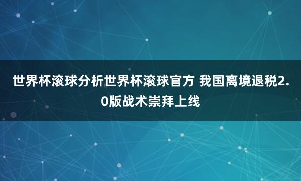 世界杯滚球分析世界杯滚球官方 我国离境退税2.0版战术崇拜上线