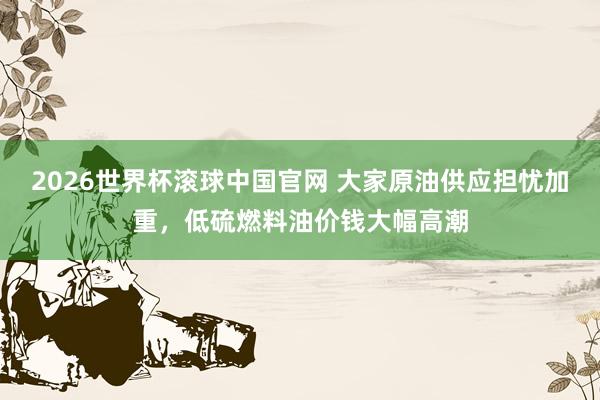 2026世界杯滚球中国官网 大家原油供应担忧加重，低硫燃料油价钱大幅高潮