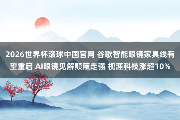 2026世界杯滚球中国官网 谷歌智能眼镜家具线有望重启 AI眼镜见解颠簸走强 视涯科技涨超10%
