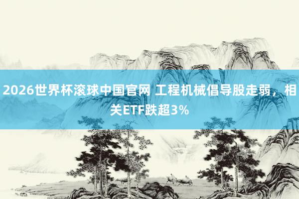 2026世界杯滚球中国官网 工程机械倡导股走弱，相关ETF跌超3%