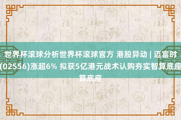 世界杯滚球分析世界杯滚球官方 港股异动 | 迈富时(02556)涨超6% 拟获5亿港元战术认购夯实智算底座