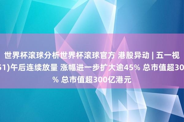 世界杯滚球分析世界杯滚球官方 港股异动 | 五一视界(06651)午后连续放量 涨幅进一步扩大逾45% 总市值超300亿港元