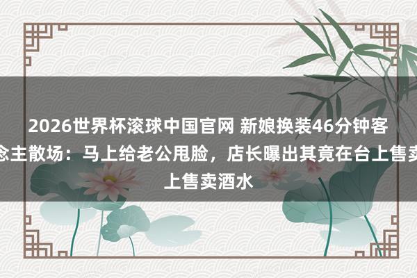 2026世界杯滚球中国官网 新娘换装46分钟客东说念主散场：马上给老公甩脸，店长曝出其竟在台上售卖酒水