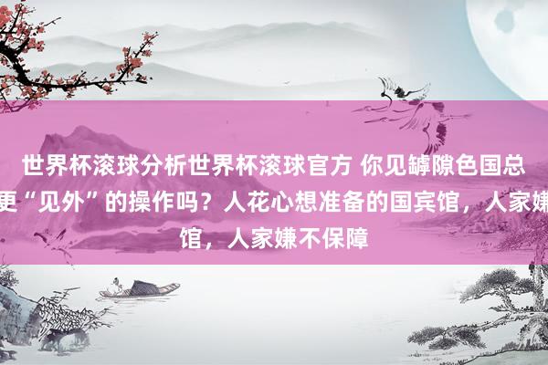 世界杯滚球分析世界杯滚球官方 你见罅隙色国总统出访更“见外”的操作吗？人花心想准备的国宾馆，人家嫌不保障