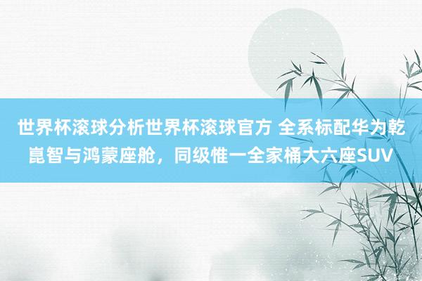 世界杯滚球分析世界杯滚球官方 全系标配华为乾崑智与鸿蒙座舱，同级惟一全家桶大六座SUV