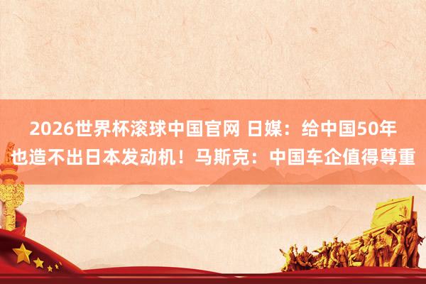 2026世界杯滚球中国官网 日媒：给中国50年也造不出日本发动机！马斯克：中国车企值得尊重