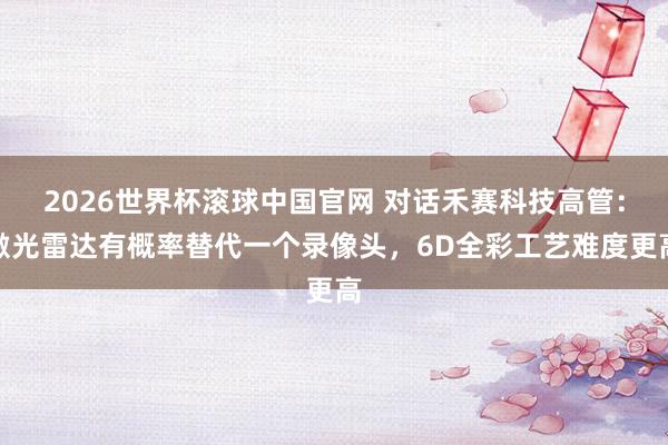 2026世界杯滚球中国官网 对话禾赛科技高管：激光雷达有概率替代一个录像头，6D全彩工艺难度更高