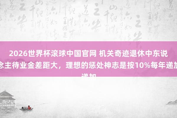 2026世界杯滚球中国官网 机关奇迹退休中东说念主待业金差距大，理想的惩处神志是按10%每年递加