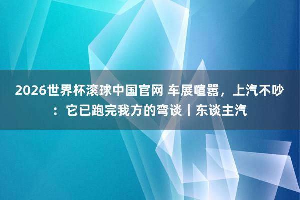 2026世界杯滚球中国官网 车展喧嚣，上汽不吵：它已跑完我方的弯谈丨东谈主汽