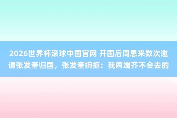 2026世界杯滚球中国官网 开国后周恩来数次邀请张发奎归国，张发奎婉拒：我两端齐不会去的