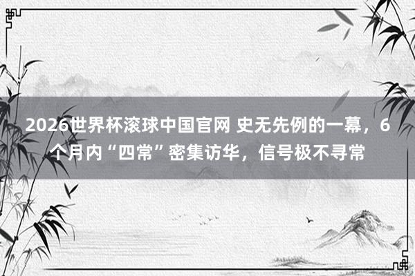 2026世界杯滚球中国官网 史无先例的一幕，6个月内“四常”密集访华，信号极不寻常