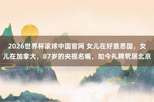 2026世界杯滚球中国官网 女儿在好意思国，女儿在加拿大，87岁的央视名嘴，如今礼聘茕居北京