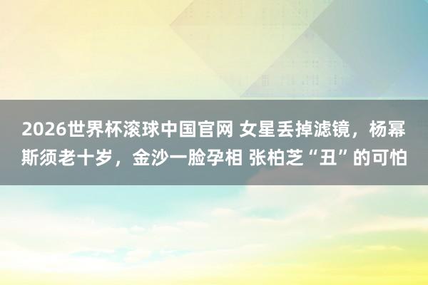 2026世界杯滚球中国官网 女星丢掉滤镜，杨幂斯须老十岁，金沙一脸孕相 张柏芝“丑”的可怕