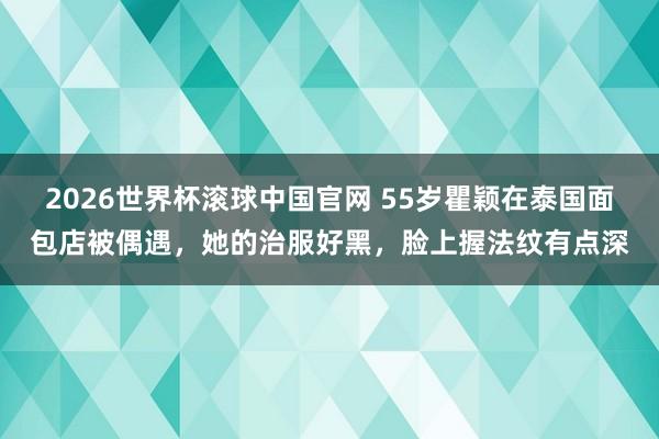 2026世界杯滚球中国官网 55岁瞿颖在泰国面包店被偶遇，她的治服好黑，脸上握法纹有点深