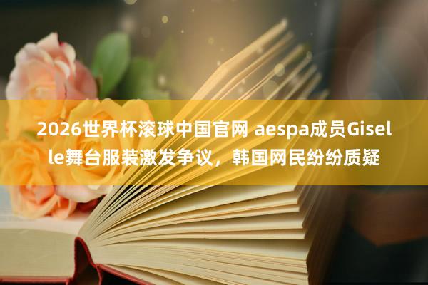 2026世界杯滚球中国官网 aespa成员Giselle舞台服装激发争议，韩国网民纷纷质疑
