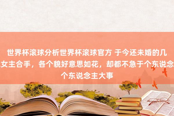 世界杯滚球分析世界杯滚球官方 于今还未婚的几位央视女主合手，各个貌好意思如花，却都不急于个东说念主大事