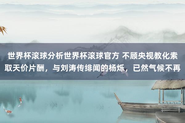 世界杯滚球分析世界杯滚球官方 不顾央视教化索取天价片酬，与刘涛传绯闻的杨烁，已然气候不再