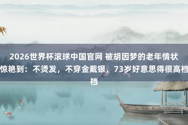 2026世界杯滚球中国官网 被胡因梦的老年情状惊艳到：不烫发，不穿金戴银，73岁好意思得很高档