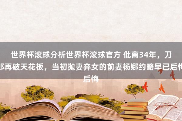 世界杯滚球分析世界杯滚球官方 仳离34年，刀郎再破天花板，当初抛妻弃女的前妻杨娜约略早已后悔