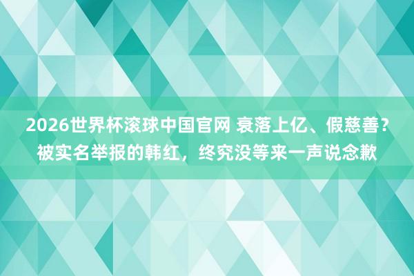2026世界杯滚球中国官网 衰落上亿、假慈善？被实名举报的韩红，终究没等来一声说念歉