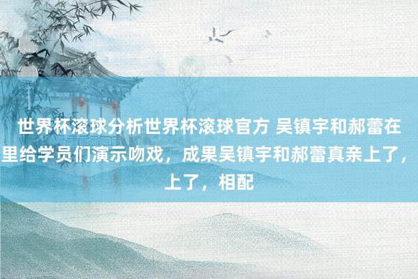 世界杯滚球分析世界杯滚球官方 吴镇宇和郝蕾在节目里给学员们演示吻戏，成果吴镇宇和郝蕾真亲上了，相配