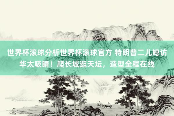 世界杯滚球分析世界杯滚球官方 特朗普二儿媳访华太吸睛！爬长城逛天坛，造型全程在线