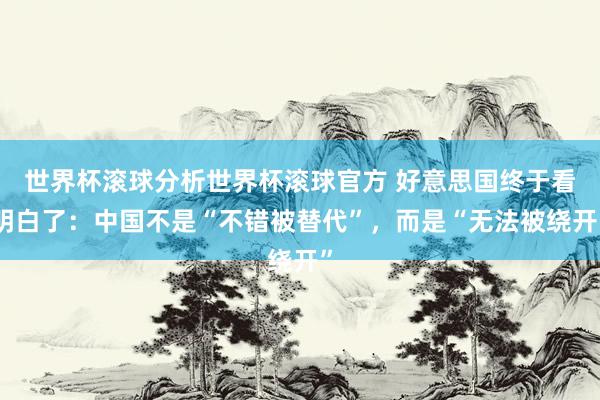 世界杯滚球分析世界杯滚球官方 好意思国终于看明白了：中国不是“不错被替代”，而是“无法被绕开”