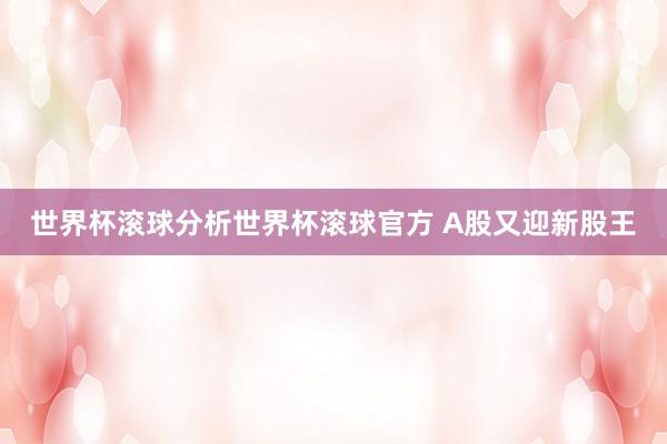 世界杯滚球分析世界杯滚球官方 A股又迎新股王