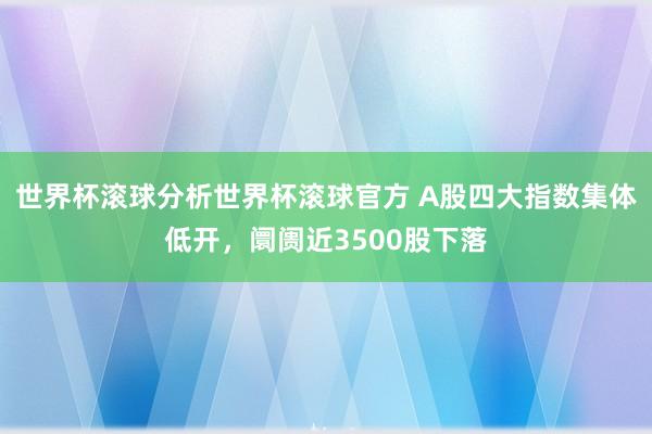 世界杯滚球分析世界杯滚球官方 A股四大指数集体低开，阛阓近3500股下落